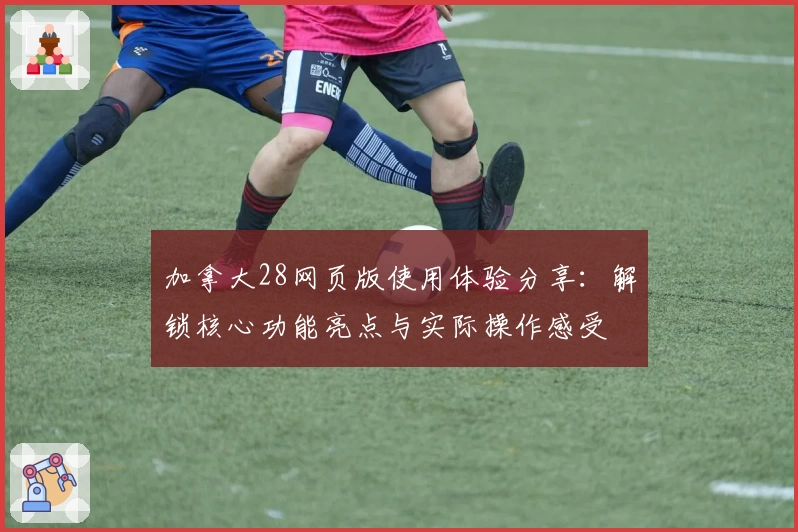 加拿大28网页版使用体验分享：解锁核心功能亮点与实际操作感受